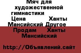 Мяч для художественной гимнастики “Sasaki“ › Цена ­ 2 700 - Ханты-Мансийский Другое » Продам   . Ханты-Мансийский